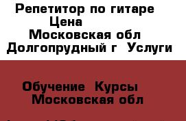 Репетитор по гитаре › Цена ­ 1 000 - Московская обл., Долгопрудный г. Услуги » Обучение. Курсы   . Московская обл.
